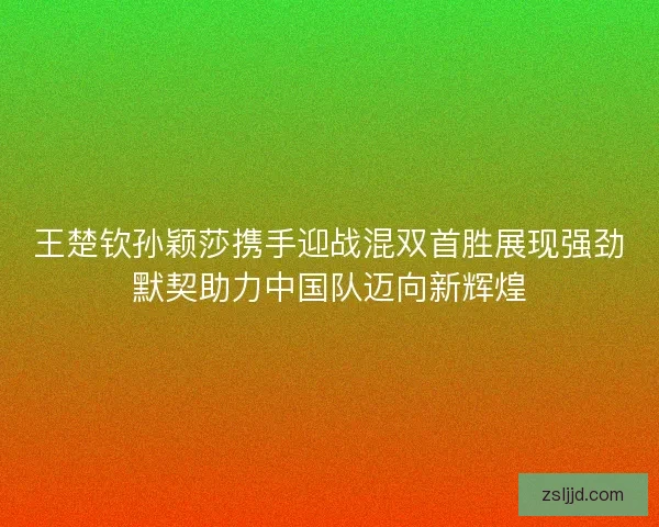 王楚钦孙颖莎携手迎战混双首胜展现强劲默契助力中国队迈向新辉煌