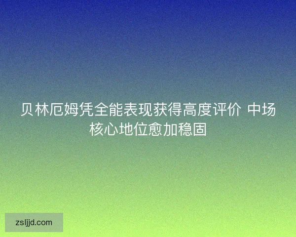 贝林厄姆凭全能表现获得高度评价 中场核心地位愈加稳固
