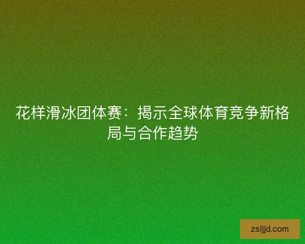 花样滑冰团体赛：揭示全球体育竞争新格局与合作趋势
